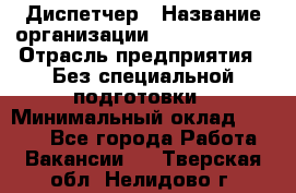 Диспетчер › Название организации ­ NEVA estate › Отрасль предприятия ­ Без специальной подготовки › Минимальный оклад ­ 8 000 - Все города Работа » Вакансии   . Тверская обл.,Нелидово г.